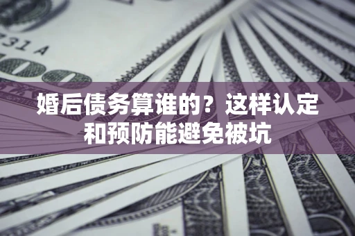 武汉婚后债务算谁的？这样认定和预防能避免被坑
