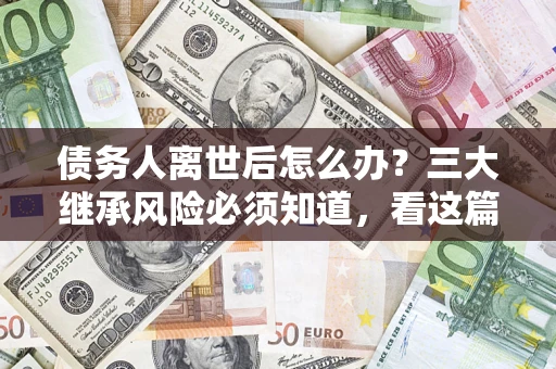 武汉债务人离世后怎么办？三大继承风险必须知道，看这篇就够了